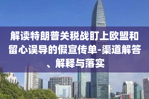 解讀特朗普關(guān)稅戰(zhàn)盯上歐盟和留心誤導(dǎo)的假宣傳單-渠道解答、解釋與落實(shí)