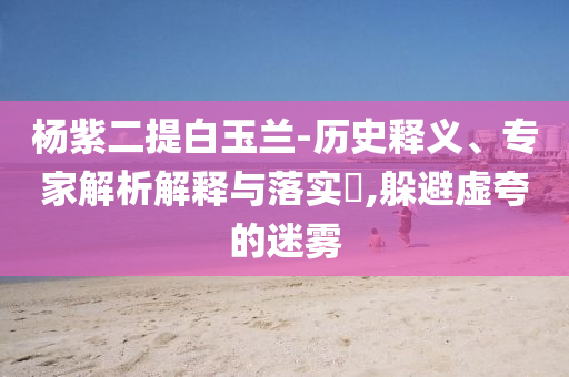 楊紫二提白玉蘭-歷史釋義、專家解析解釋與落實(shí)?,躲避虛夸的迷霧