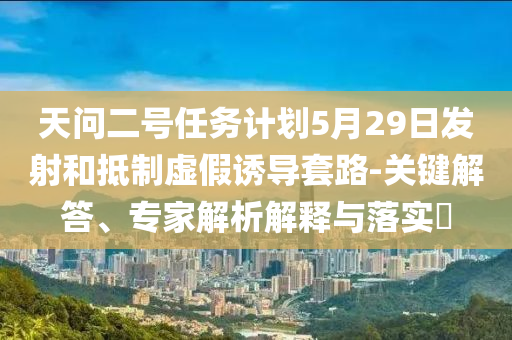 天問二號(hào)任務(wù)計(jì)劃5月29日發(fā)射和抵制虛假誘導(dǎo)套路-關(guān)鍵解答、專家解析解釋與落實(shí)?
