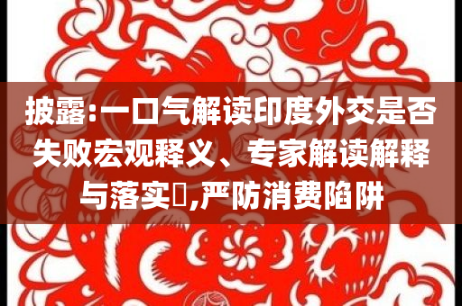 披露:一口氣解讀印度外交是否失敗宏觀釋義、專家解讀解釋與落實(shí)?,嚴(yán)防消費(fèi)陷阱
