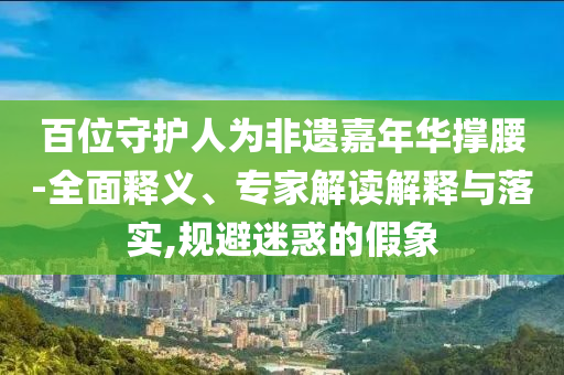 百位守護(hù)人為非遺嘉年華撐腰-全面釋義、專家解讀解釋與落實(shí),規(guī)避迷惑的假象