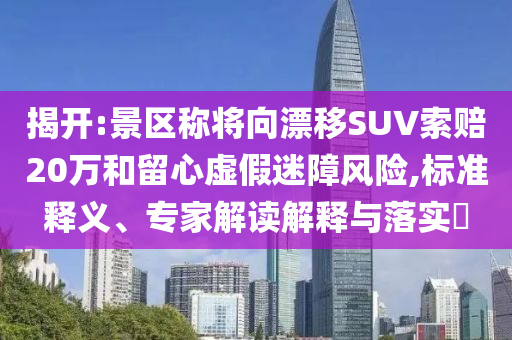 揭開:景區(qū)稱將向漂移SUV索賠20萬和留心虛假迷障風(fēng)險(xiǎn),標(biāo)準(zhǔn)釋義、專家解讀解釋與落實(shí)?