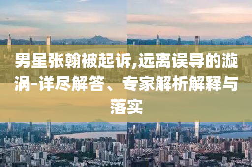 男星張翰被起訴,遠(yuǎn)離誤導(dǎo)的漩渦-詳盡解答、專家解析解釋與落實