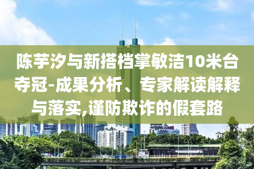 陳芋汐與新搭檔掌敏潔10米臺奪冠-成果分析、專家解讀解釋與落實,謹(jǐn)防欺詐的假套路