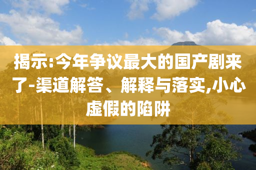 揭示:今年爭議最大的國產(chǎn)劇來了-渠道解答、解釋與落實,小心虛假的陷阱
