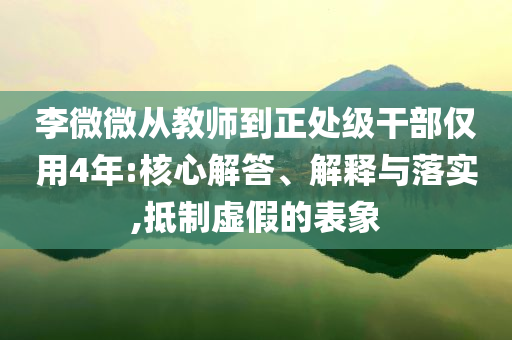 李微微從教師到正處級干部僅用4年:核心解答、解釋與落實,抵制虛假的表象