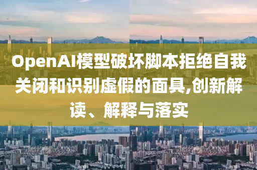 OpenAI模型破壞腳本拒絕自我關閉和識別虛假的面具,創(chuàng)新解讀、解釋與落實