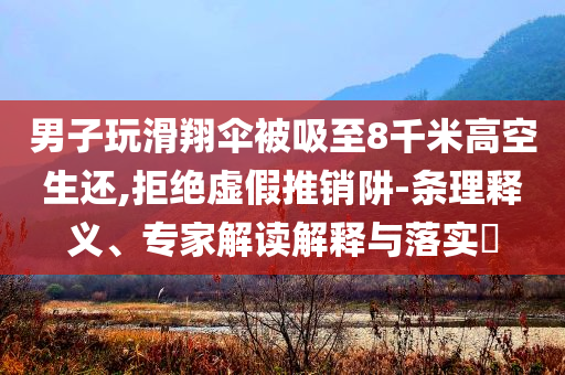 男子玩滑翔傘被吸至8千米高空生還,拒絕虛假推銷阱-條理釋義、專家解讀解釋與落實?