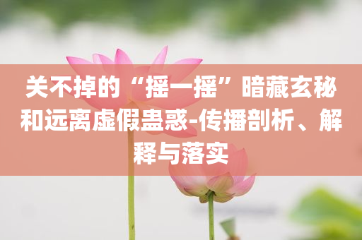 關(guān)不掉的“搖一搖”暗藏玄秘和遠離虛假蠱惑-傳播剖析、解釋與落實