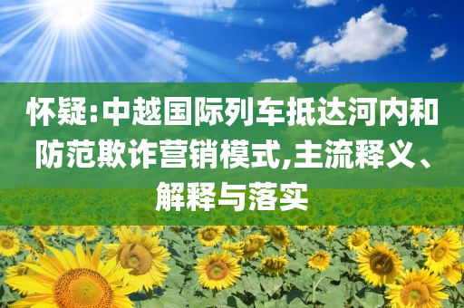 懷疑:中越國(guó)際列車抵達(dá)河內(nèi)和防范欺詐營(yíng)銷模式,主流釋義、解釋與落實(shí)