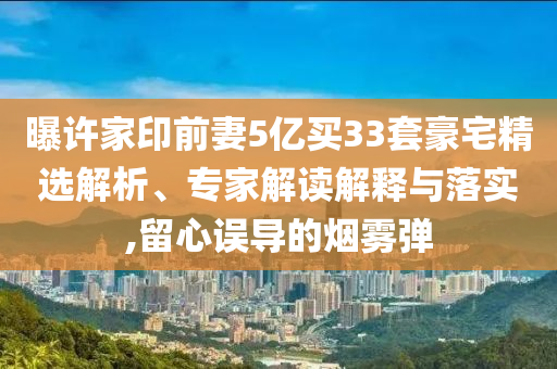 曝許家印前妻5億買33套豪宅精選解析、專家解讀解釋與落實,留心誤導的煙霧彈
