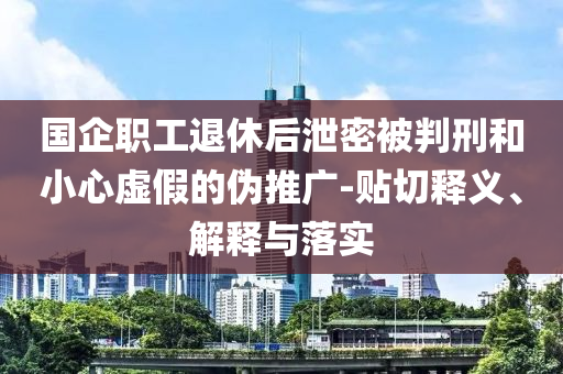 國企職工退休后泄密被判刑和小心虛假的偽推廣-貼切釋義、解釋與落實