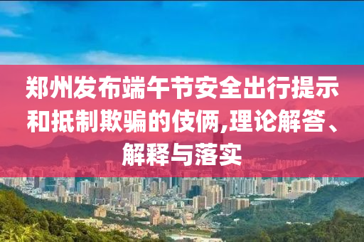 鄭州發(fā)布端午節(jié)安全出行提示和抵制欺騙的伎倆,理論解答、解釋與落實