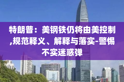 特朗普：美鋼鐵仍將由美控制,規(guī)范釋義、解釋與落實-警惕不實迷惑彈