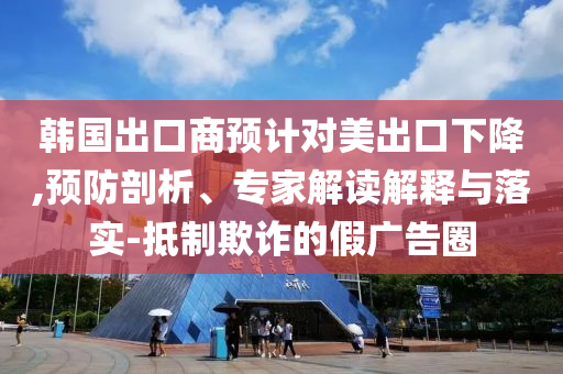 韓國出口商預(yù)計對美出口下降,預(yù)防剖析、專家解讀解釋與落實(shí)-抵制欺詐的假廣告圈