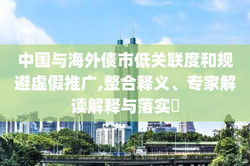 中國與海外債市低關(guān)聯(lián)度和規(guī)避虛假推廣,整合釋義、專家解讀解釋與落實(shí)?