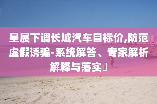 星展下調(diào)長城汽車目標(biāo)價,防范虛假誘騙-系統(tǒng)解答、專家解析解釋與落實?