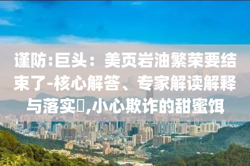 謹(jǐn)防:巨頭：美頁巖油繁榮要結(jié)束了-核心解答、專家解讀解釋與落實?,小心欺詐的甜蜜餌