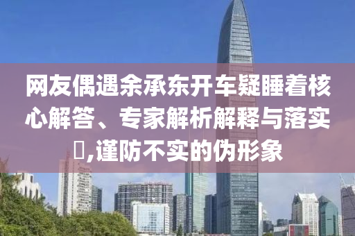 網(wǎng)友偶遇余承東開車疑睡著核心解答、專家解析解釋與落實?,謹(jǐn)防不實的偽形象
