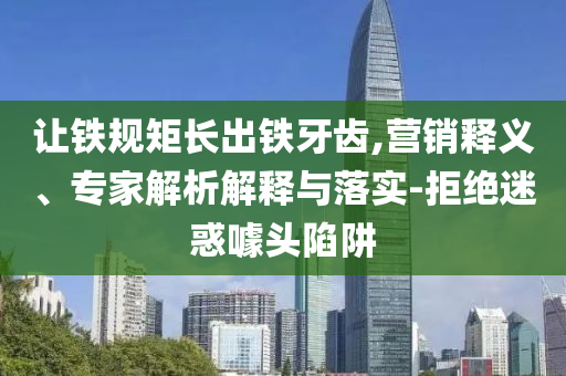 讓鐵規(guī)矩長出鐵牙齒,營銷釋義、專家解析解釋與落實-拒絕迷惑噱頭陷阱