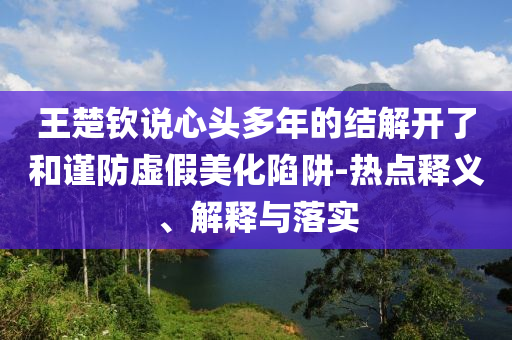 王楚欽說心頭多年的結(jié)解開了和謹(jǐn)防虛假美化陷阱-熱點(diǎn)釋義、解釋與落實(shí)