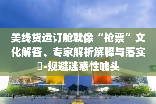 美線貨運(yùn)訂艙就像“搶票”文化解答、專家解析解釋與落實(shí)?-規(guī)避迷惑性噱頭