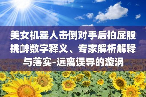 美女機器人擊倒對手后拍屁股挑釁數(shù)字釋義、專家解析解釋與落實-遠(yuǎn)離誤導(dǎo)的漩渦