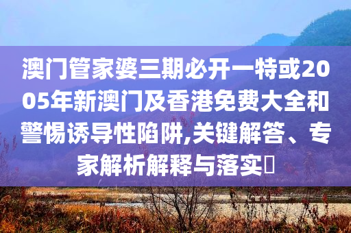 澳門管家婆三期必開一特或2005年新澳門及香港免費(fèi)大全和警惕誘導(dǎo)性陷阱,關(guān)鍵解答、專家解析解釋與落實(shí)?