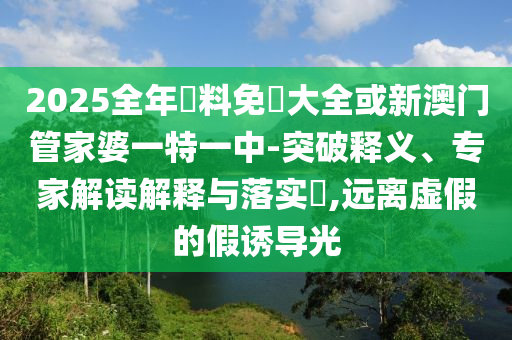 2025全年資料免費大全或新澳門管家婆一特一中-突破釋義、專家解讀解釋與落實?,遠離虛假的假誘導光