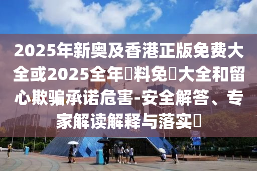 2025年新奧及香港正版免費(fèi)大全或2025全年資料免費(fèi)大全和留心欺騙承諾危害-安全解答、專(zhuān)家解讀解釋與落實(shí)?