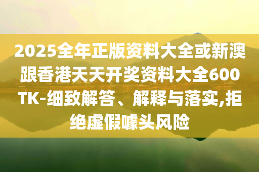 2025全年正版資料大全或新澳跟香港天天開獎(jiǎng)資料大全600TK-細(xì)致解答、解釋與落實(shí),拒絕虛假噱頭風(fēng)險(xiǎn)