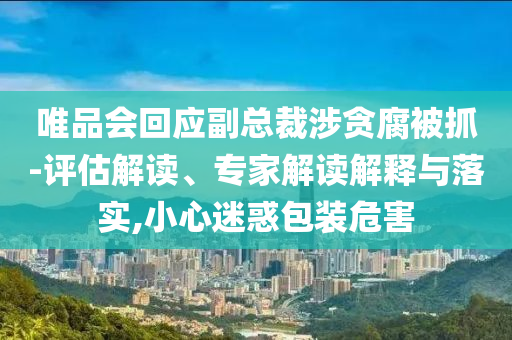 唯品會回應副總裁涉貪腐被抓-評估解讀、專家解讀解釋與落實,小心迷惑包裝危害