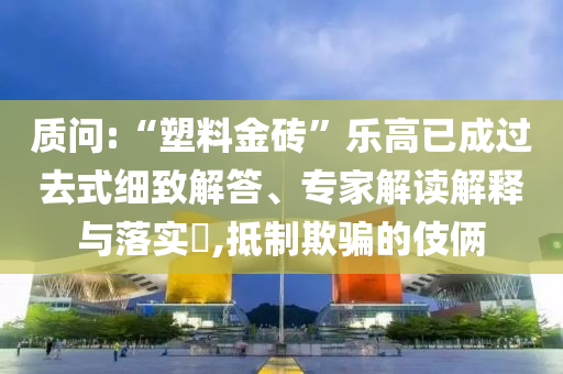 質(zhì)問(wèn):“塑料金磚”樂(lè)高已成過(guò)去式細(xì)致解答、專(zhuān)家解讀解釋與落實(shí)?,抵制欺騙的伎倆