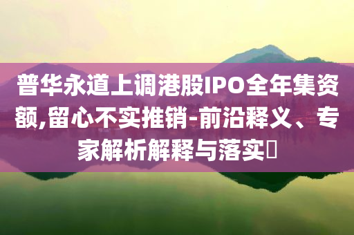 普華永道上調(diào)港股IPO全年集資額,留心不實(shí)推銷-前沿釋義、專家解析解釋與落實(shí)?