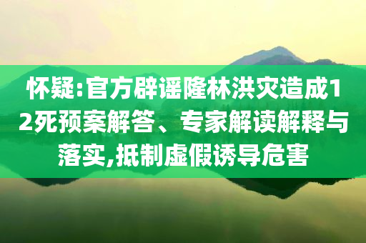 懷疑:官方辟謠隆林洪災(zāi)造成12死預(yù)案解答、專家解讀解釋與落實,抵制虛假誘導(dǎo)危害