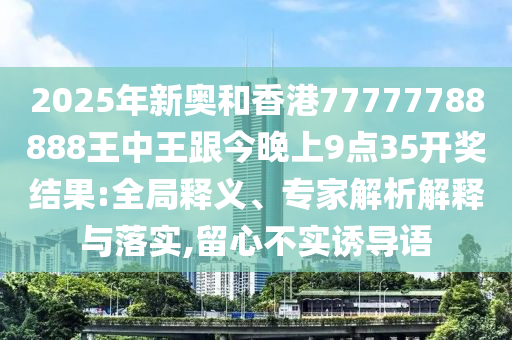 2025年新奧和香港77777788888王中王跟今晚上9點(diǎn)35開(kāi)獎(jiǎng)結(jié)果:全局釋義、專家解析解釋與落實(shí),留心不實(shí)誘導(dǎo)語(yǔ)