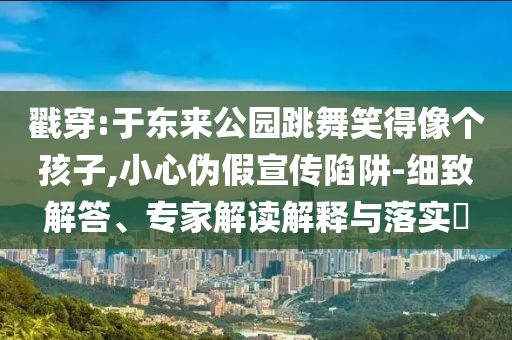 戳穿:于東來(lái)公園跳舞笑得像個(gè)孩子,小心偽假宣傳陷阱-細(xì)致解答、專(zhuān)家解讀解釋與落實(shí)?