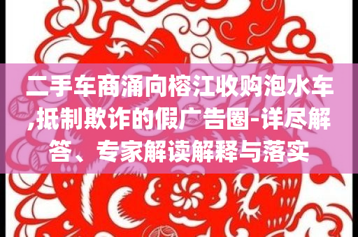 二手車(chē)商涌向榕江收購(gòu)泡水車(chē),抵制欺詐的假?gòu)V告圈-詳盡解答、專(zhuān)家解讀解釋與落實(shí)