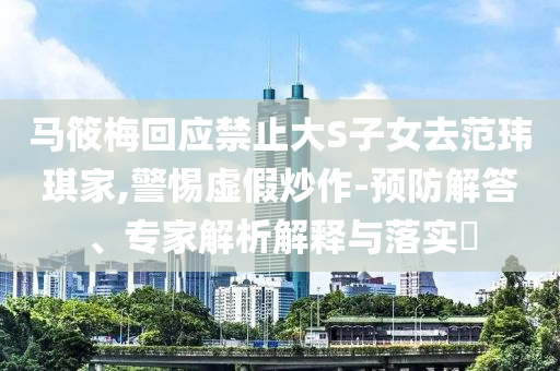 馬筱梅回應(yīng)禁止大S子女去范瑋琪家,警惕虛假炒作-預(yù)防解答、專(zhuān)家解析解釋與落實(shí)?