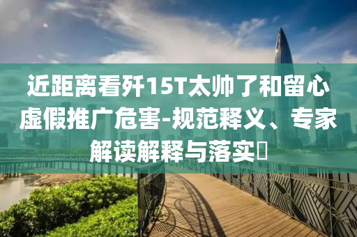近距離看殲15T太帥了和留心虛假推廣危害-規(guī)范釋義、專(zhuān)家解讀解釋與落實(shí)?