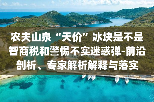 農(nóng)夫山泉“天價(jià)”冰塊是不是智商稅和警惕不實(shí)迷惑彈-前沿剖析、專(zhuān)家解析解釋與落實(shí)