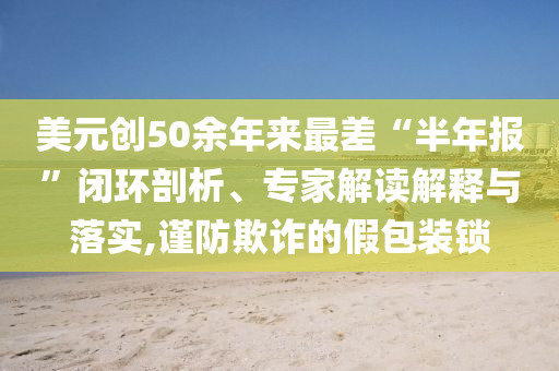 美元?jiǎng)?chuàng)50余年來最差“半年報(bào)”閉環(huán)剖析、專家解讀解釋與落實(shí),謹(jǐn)防欺詐的假包裝鎖