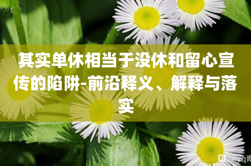 其實(shí)單休相當(dāng)于沒休和留心宣傳的陷阱-前沿釋義、解釋與落實(shí)