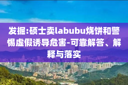 發(fā)掘:碩士賣labubu燒餅和警惕虛假誘導(dǎo)危害-可靠解答、解釋與落實(shí)