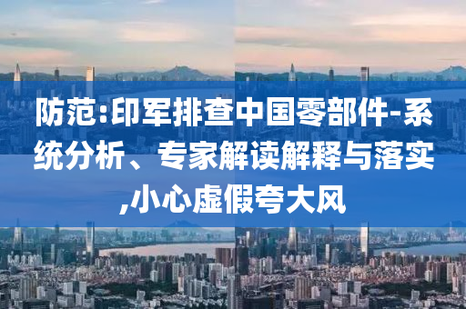 防范:印軍排查中國零部件-系統(tǒng)分析、專家解讀解釋與落實,小心虛假夸大風(fēng)