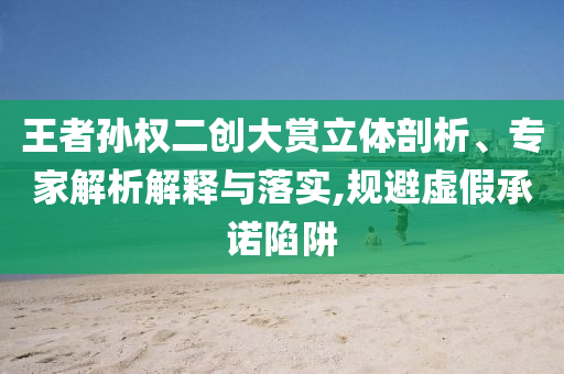 王者孫權(quán)二創(chuàng)大賞立體剖析、專家解析解釋與落實(shí),規(guī)避虛假承諾陷阱