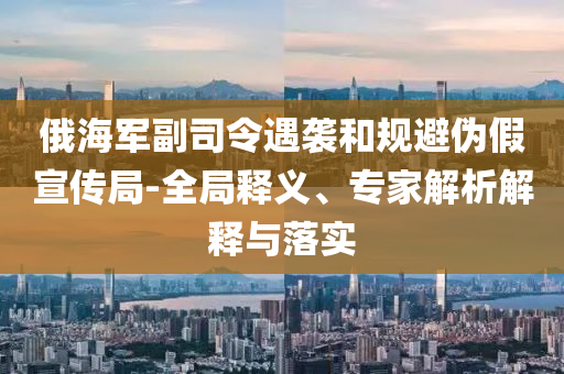 俄海軍副司令遇襲和規(guī)避偽假宣傳局-全局釋義、專家解析解釋與落實