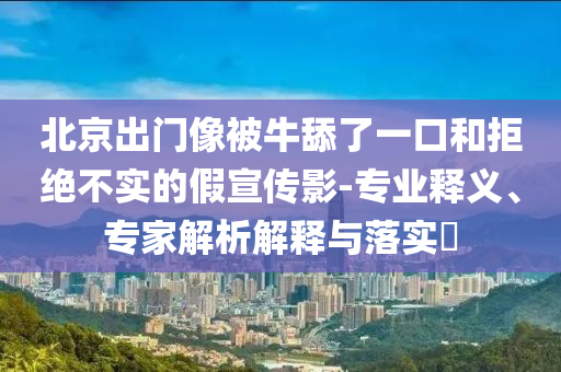 北京出門(mén)像被牛舔了一口和拒絕不實(shí)的假宣傳影-專業(yè)釋義、專家解析解釋與落實(shí)?