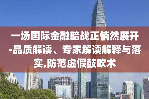 一場國際金融暗戰(zhàn)正悄然展開-品質(zhì)解讀、專家解讀解釋與落實,防范虛假鼓吹術(shù)