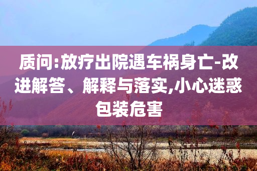 質問:放療出院遇車禍身亡-改進解答、解釋與落實,小心迷惑包裝危害